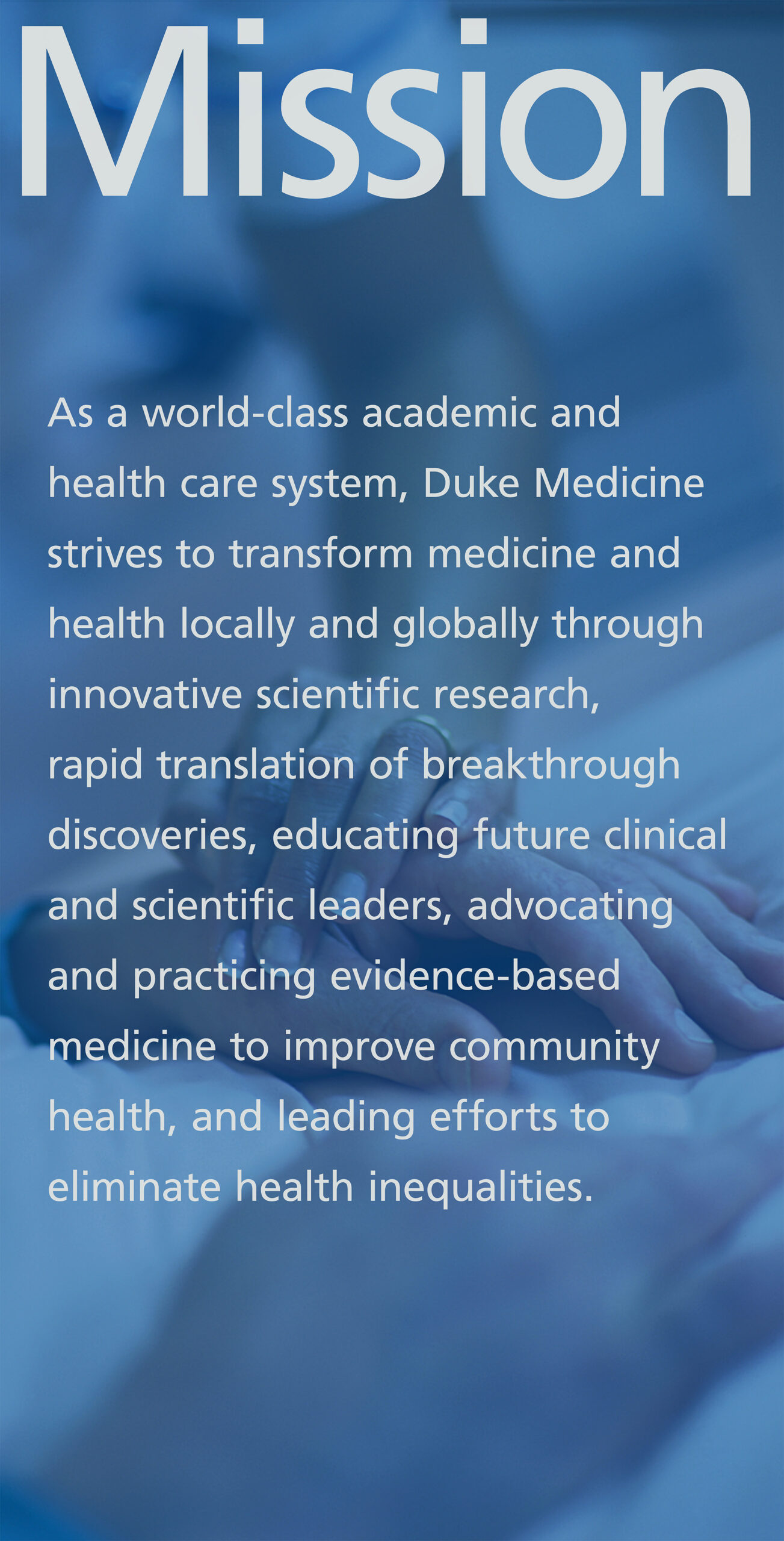 Displayed at the entrance of Duke University Hospital, a panorama display invites the community to learn more about Duke University. Dukes mission promises "As a world-class academic and health care system, Duke Medicine strives to transform medicine and health locally and globally by conducting innovative scientific research, rapidly translating breakthrough discoveries into clinical practice, educating future clinical and scientific leaders, advocating and practicing evidence-based medicine to improve community health, and leading efforts to eliminate health inequalities."